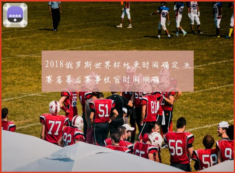 2018俄罗斯世界杯结束时间确定 决赛落幕后赛事收官时间明确