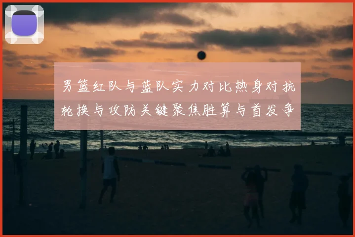 男篮红队与蓝队实力对比热身对抗轮换与攻防关键聚焦胜算与首发争夺看点