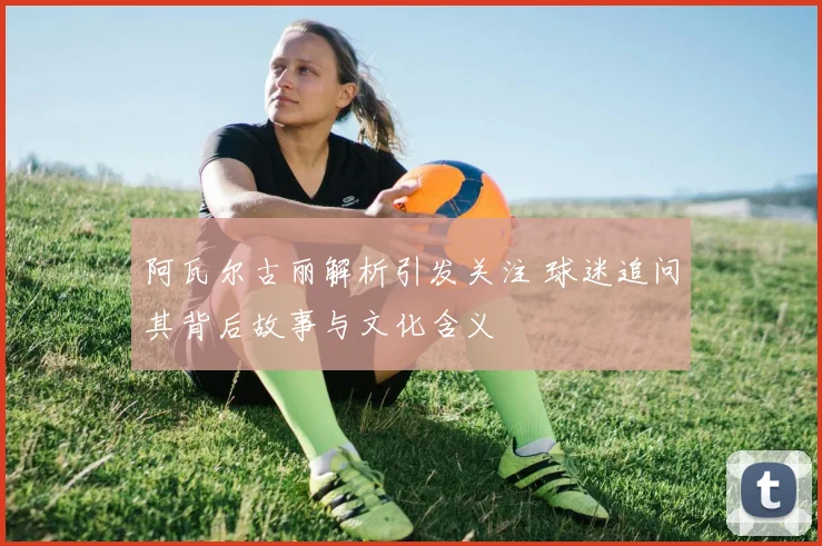 阿瓦尔古丽解析引发关注 球迷追问其背后故事与文化含义
