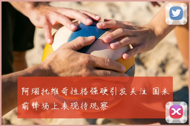 阿瑙托维奇性格强硬引发关注 国米前锋场上表现待观察