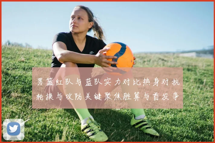 男篮红队与蓝队实力对比热身对抗轮换与攻防关键聚焦胜算与首发争夺看点
