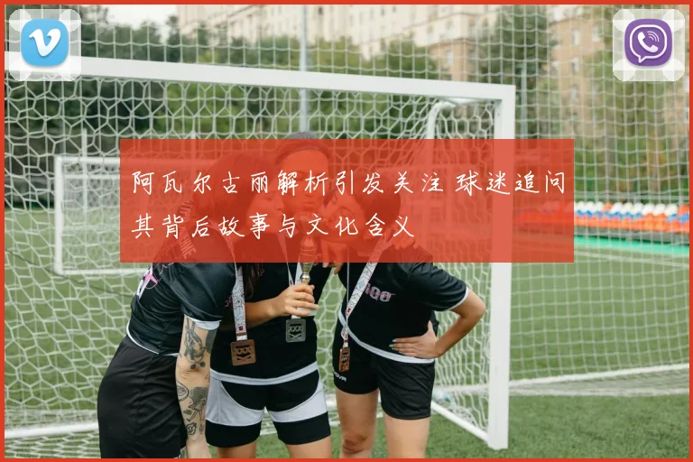 阿瓦尔古丽解析引发关注 球迷追问其背后故事与文化含义