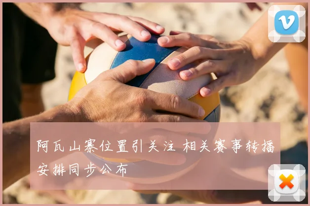 阿瓦山寨位置引关注 相关赛事转播安排同步公布