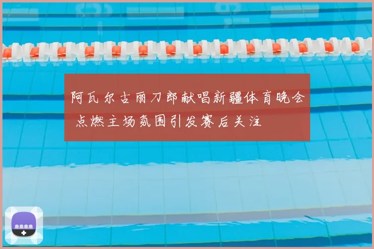 阿瓦尔古丽刀郎献唱新疆体育晚会 点燃主场氛围引发赛后关注