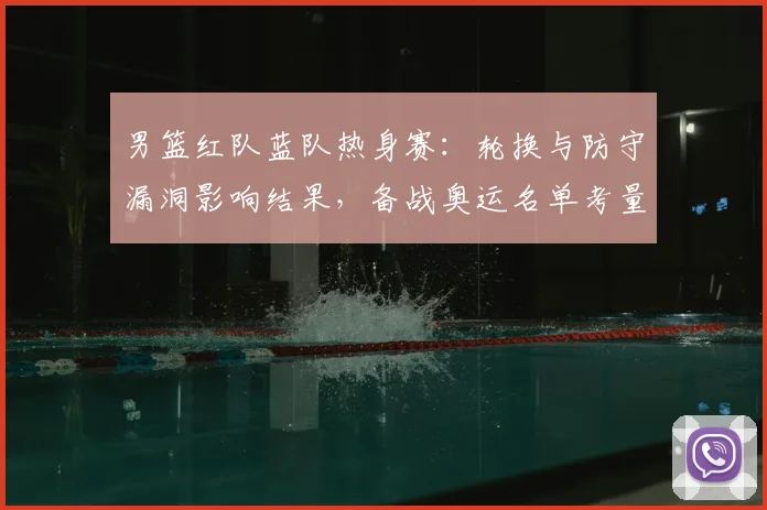 男篮红队蓝队热身赛：轮换与防守漏洞影响结果，备战奥运名单考量