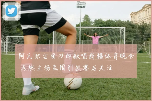 阿瓦尔古丽刀郎献唱新疆体育晚会 点燃主场氛围引发赛后关注
