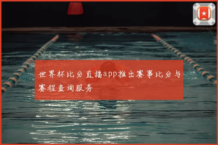 世界杯比分直播app推出赛事比分与赛程查询服务