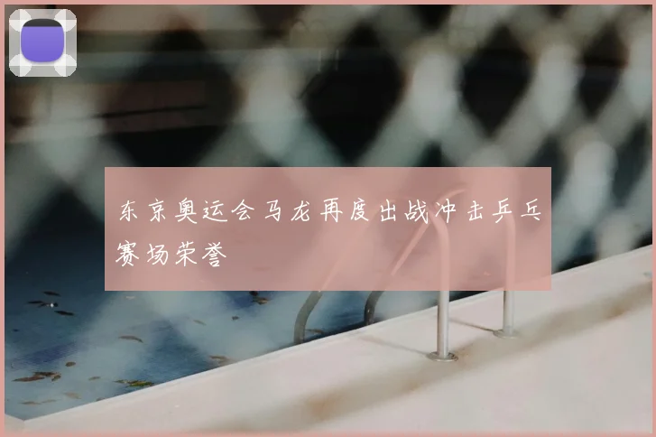 东京奥运会马龙再度出战冲击乒乓赛场荣誉