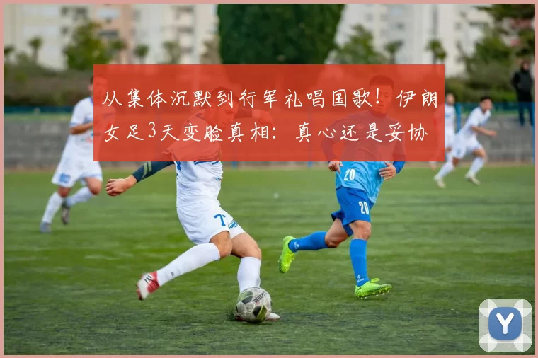 从集体沉默到行军礼唱国歌！伊朗女足3天变脸真相：真心还是妥协