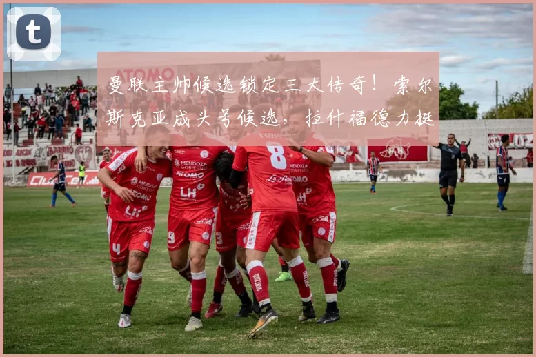 曼联主帅候选锁定三大传奇！索尔斯克亚成头号候选，拉什福德力挺