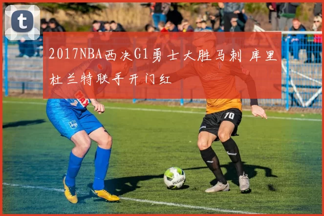 2017NBA西决G1勇士大胜马刺 库里杜兰特联手开门红