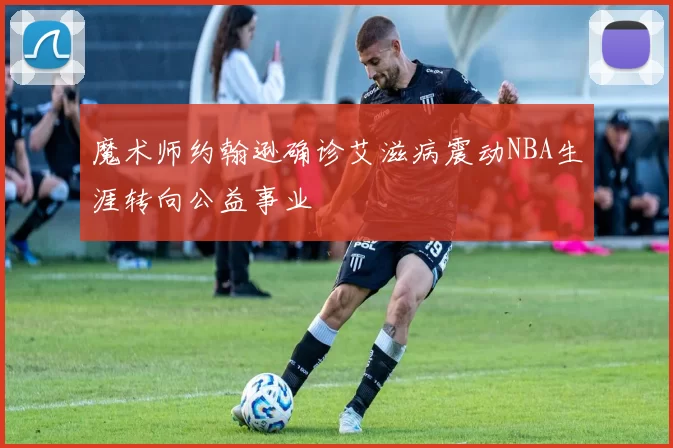 魔术师约翰逊确诊艾滋病震动NBA生涯转向公益事业