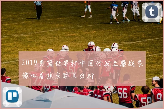 2019男篮世界杯中国对波兰鏖战录像回看焦点瞬间分析