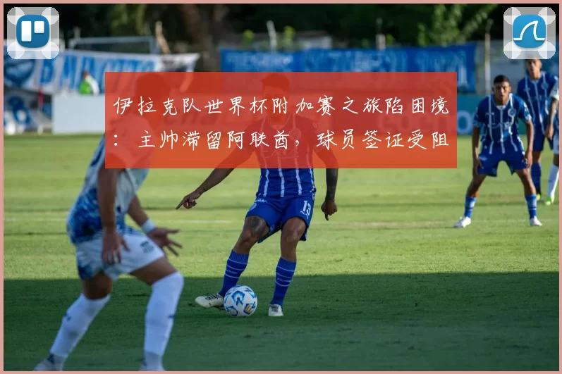 伊拉克队世界杯附加赛之旅陷困境：主帅滞留阿联酋，球员签证受阻