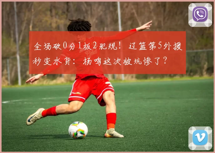 全场砍0分1板2犯规！辽篮第5外援秒变水货：杨鸣这次被坑惨了？