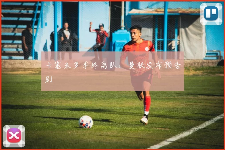 卡塞米罗季终离队，曼联发布预告别