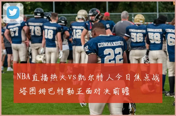 NBA直播热火vs凯尔特人今日焦点战 塔图姆巴特勒正面对决前瞻