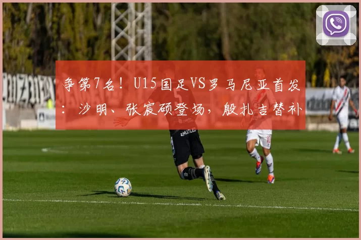 争第7名！U15国足VS罗马尼亚首发：沙明、张宸硕登场，殷扎吉替补
