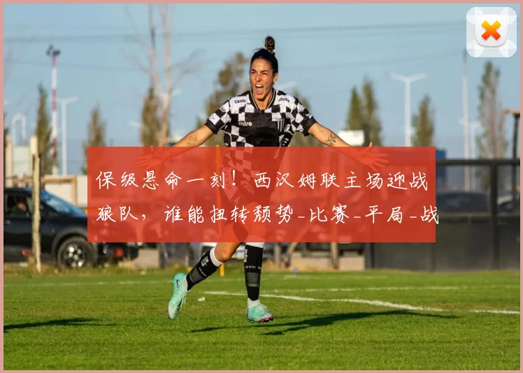 保级悬命一刻！西汉姆联主场迎战狼队，谁能扭转颓势_比赛_平局_战绩