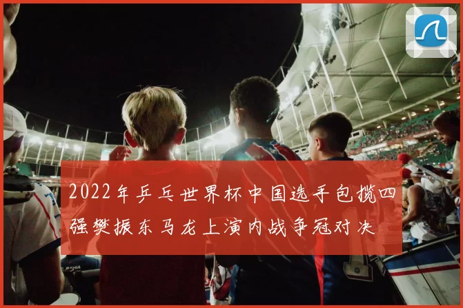 2022年乒乓世界杯中国选手包揽四强樊振东马龙上演内战争冠对决
