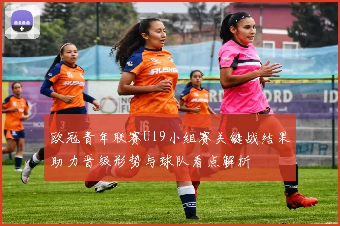 欧冠青年联赛U19小组赛关键战结果助力晋级形势与球队看点解析
