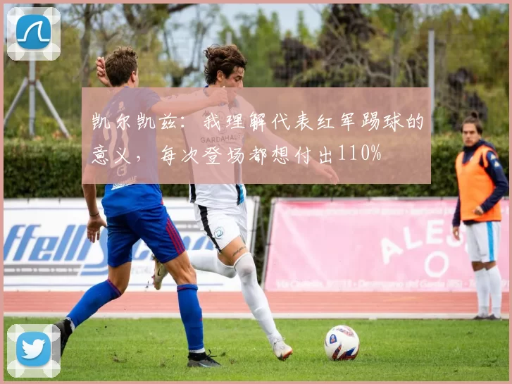凯尔凯兹：我理解代表红军踢球的意义，每次登场都想付出110%