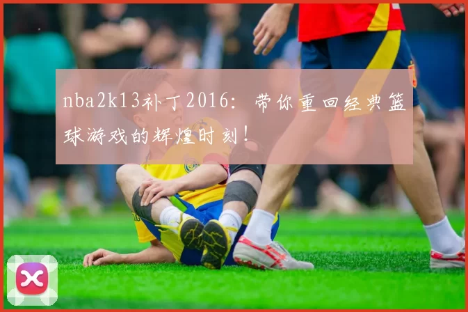 nba2k13补丁2016：带你重回经典篮球游戏的辉煌时刻！