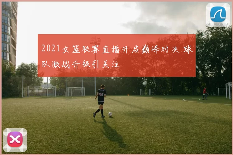 2021女篮联赛直播开启巅峰对决 球队激战升级引关注