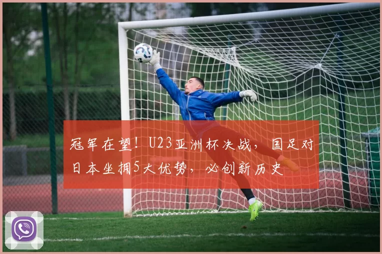 冠军在望！U23亚洲杯决战，国足对日本坐拥5大优势，必创新历史