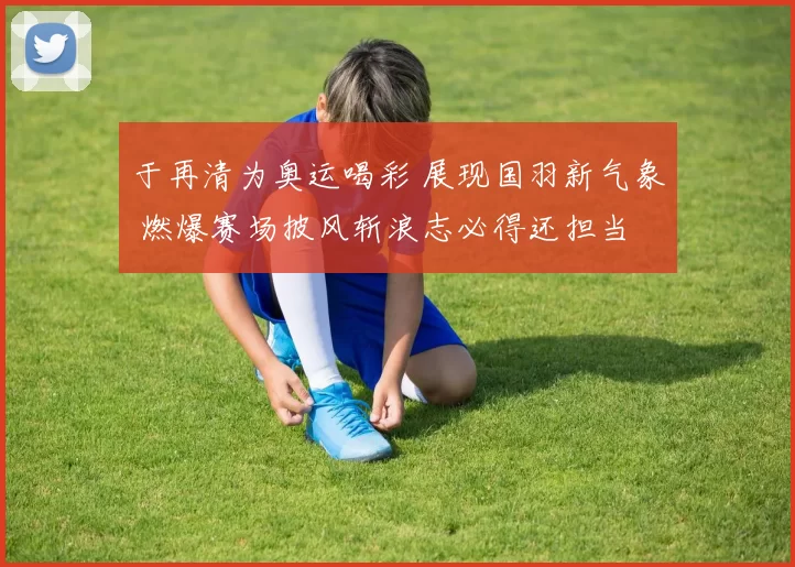 于再清为奥运喝彩 展现国羽新气象 燃爆赛场披风斩浪志必得还担当