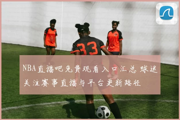 NBA直播吧免费观看入口汇总 球迷关注赛事直播与平台更新路径