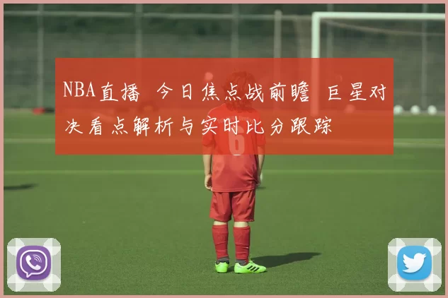 NBA直播 今日焦点战前瞻 巨星对决看点解析与实时比分跟踪