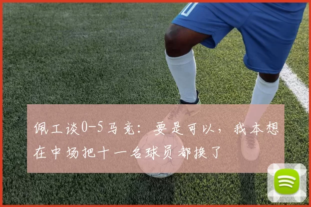 佩工谈0-5马竞：要是可以，我本想在中场把十一名球员都换了