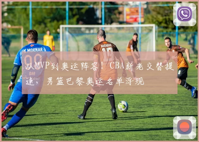 从MVP到奥运阵容！CBA新老交替提速，男篮巴黎奥运名单浮现