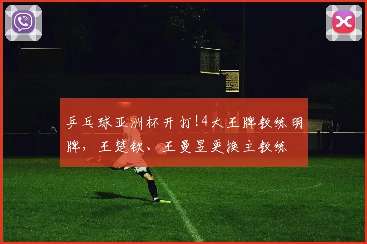 乒乓球亚洲杯开打!4大王牌教练明牌，王楚钦、王曼昱更换主教练