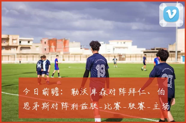 今日前瞻：勒沃库森对阵拜仁、伯恩茅斯对阵利兹联_比赛_联赛_主场