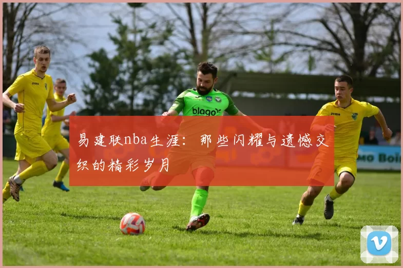 易建联nba生涯：那些闪耀与遗憾交织的精彩岁月