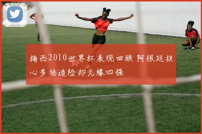 梅西2010世界杯表现回顾 阿根廷核心多场造险却无缘四强