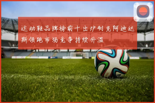 运动鞋品牌榜前十出炉耐克阿迪达斯领跑市场竞争持续升温