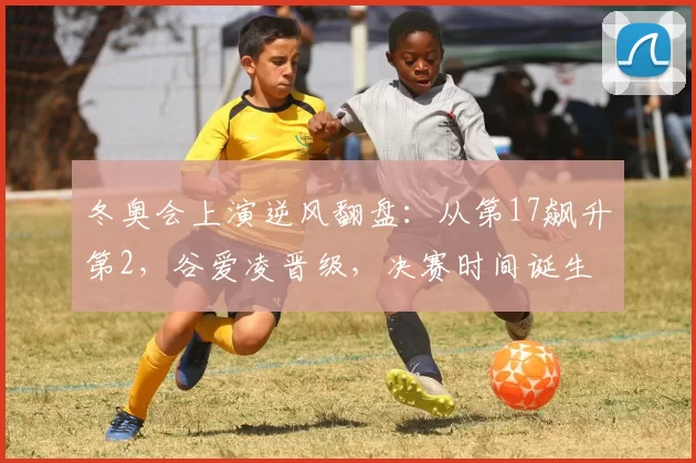 冬奥会上演逆风翻盘：从第17飙升第2，谷爱凌晋级，决赛时间诞生