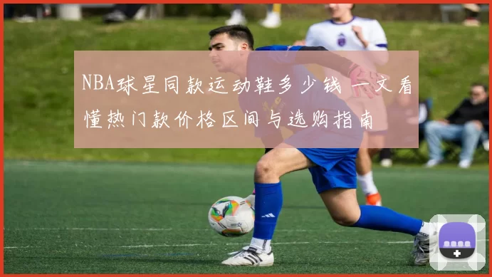 NBA球星同款运动鞋多少钱 一文看懂热门款价格区间与选购指南