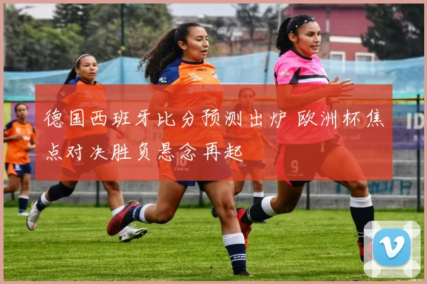 德国西班牙比分预测出炉 欧洲杯焦点对决胜负悬念再起