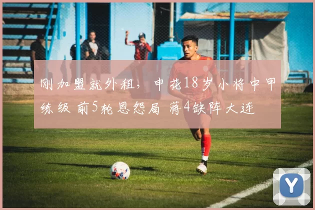 刚加盟就外租，申花18岁小将中甲练级 前5轮恩怨局 蒋4缺阵大连