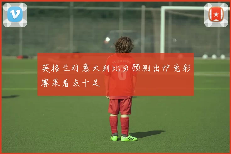 英格兰对意大利比分预测出炉竞彩赛果看点十足