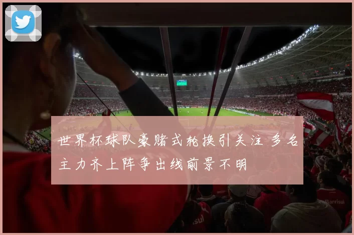 世界杯球队豪赌式轮换引关注 多名主力齐上阵争出线前景不明
