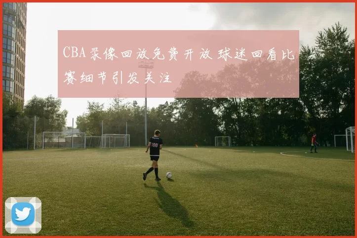 CBA录像回放免费开放 球迷回看比赛细节引发关注