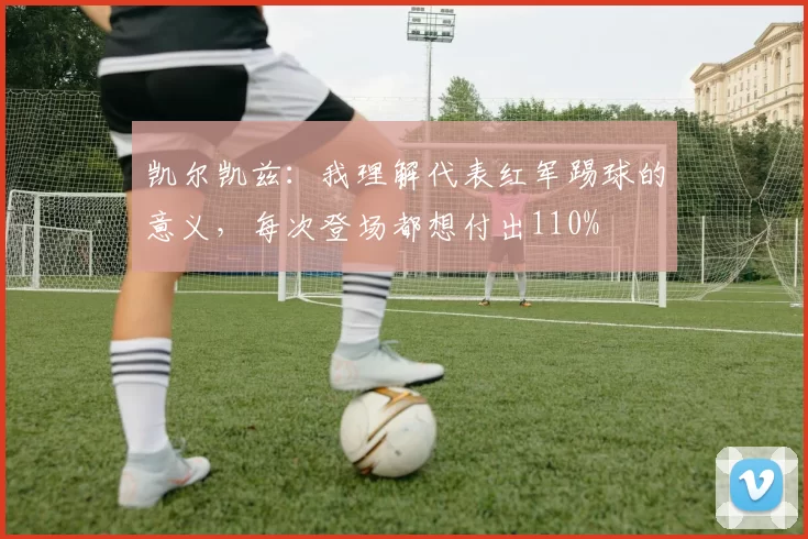 凯尔凯兹：我理解代表红军踢球的意义，每次登场都想付出110%