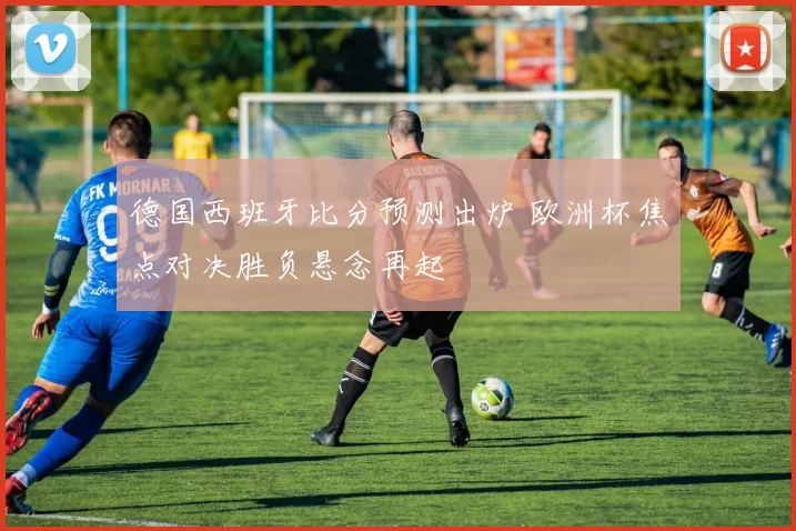 德国西班牙比分预测出炉 欧洲杯焦点对决胜负悬念再起