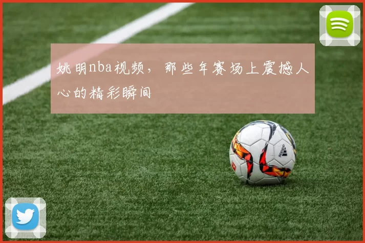 姚明nba视频，那些年赛场上震撼人心的精彩瞬间