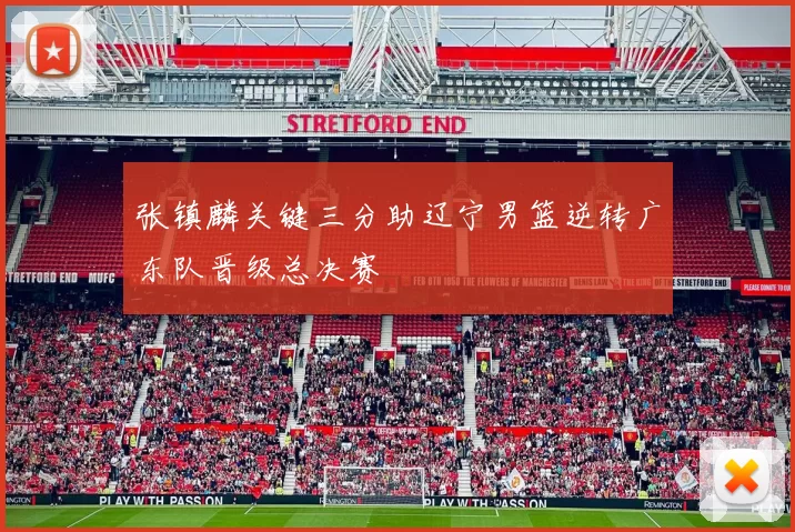 张镇麟关键三分助辽宁男篮逆转广东队晋级总决赛